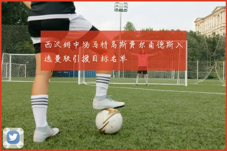 西汉姆中场马特乌斯费尔南德斯入选曼联引援目标名单