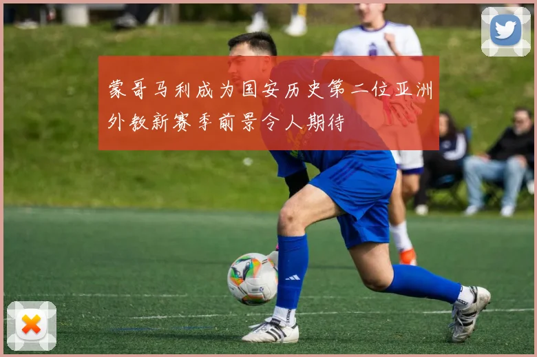 蒙哥马利成为国安历史第二位亚洲外教新赛季前景令人期待