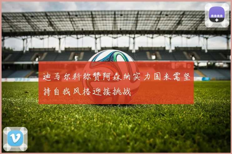 迪马尔科称赞阿森纳实力国米需坚持自我风格迎接挑战