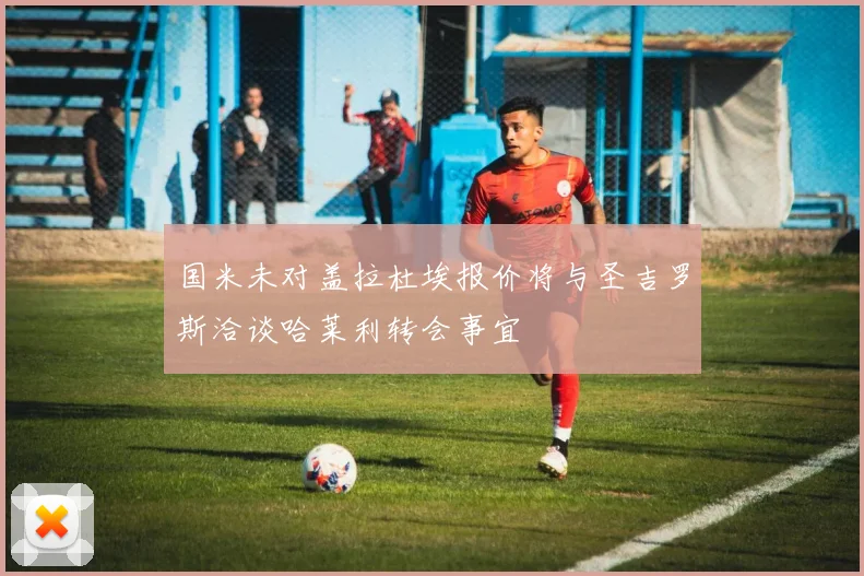 国米未对盖拉杜埃报价将与圣吉罗斯洽谈哈莱利转会事宜