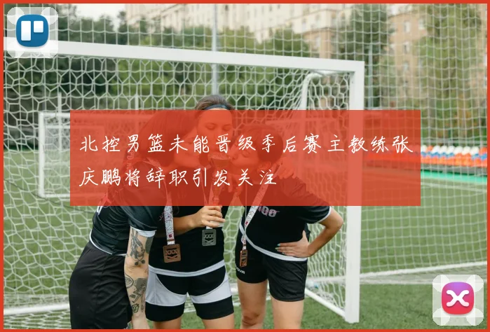北控男篮未能晋级季后赛主教练张庆鹏将辞职引发关注
