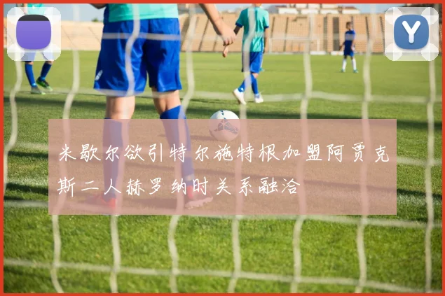 米歇尔欲引特尔施特根加盟阿贾克斯二人赫罗纳时关系融洽
