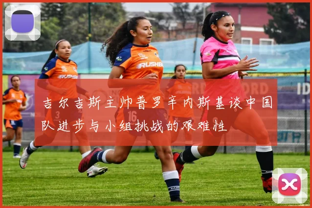 吉尔吉斯主帅普罗辛内斯基谈中国队进步与小组挑战的艰难性