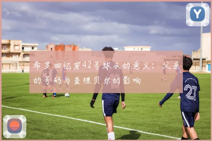 希罗回忆穿42号球衣的意义：父亲的号码与查理贝尔的影响