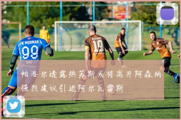 帕洛尔透露热苏斯或将离开阿森纳强烈建议引进阿尔瓦雷斯