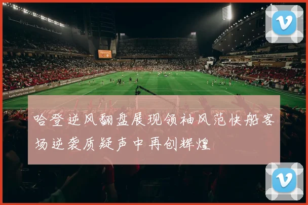 哈登逆风翻盘展现领袖风范快船客场逆袭质疑声中再创辉煌