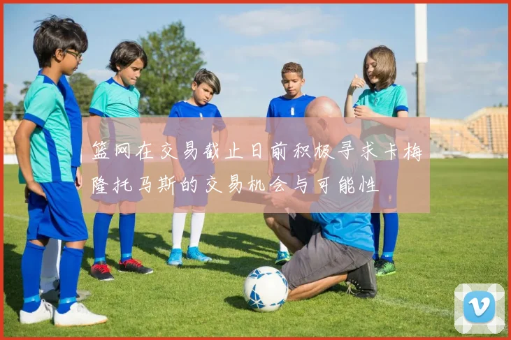 篮网在交易截止日前积极寻求卡梅隆托马斯的交易机会与可能性
