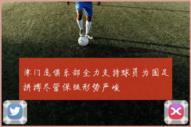 津门虎俱乐部全力支持球员为国足拼搏尽管保级形势严峻