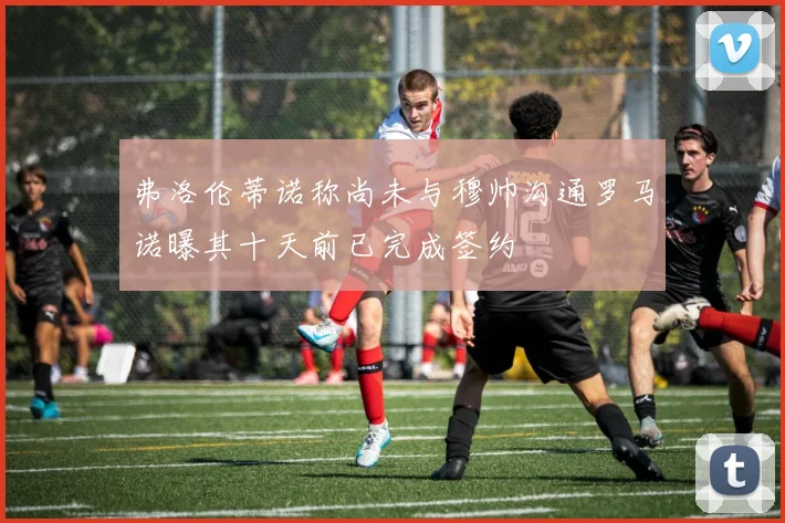 弗洛伦蒂诺称尚未与穆帅沟通罗马诺曝其十天前已完成签约