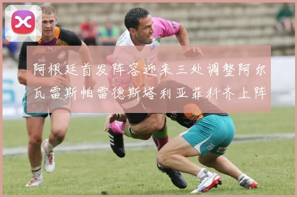 阿根廷首发阵容迎来三处调整阿尔瓦雷斯帕雷德斯塔利亚菲科齐上阵