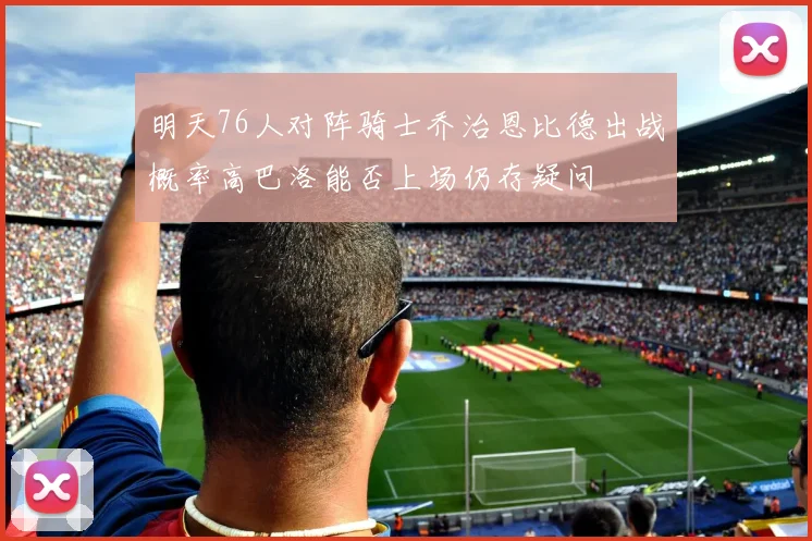 明天76人对阵骑士乔治恩比德出战概率高巴洛能否上场仍存疑问