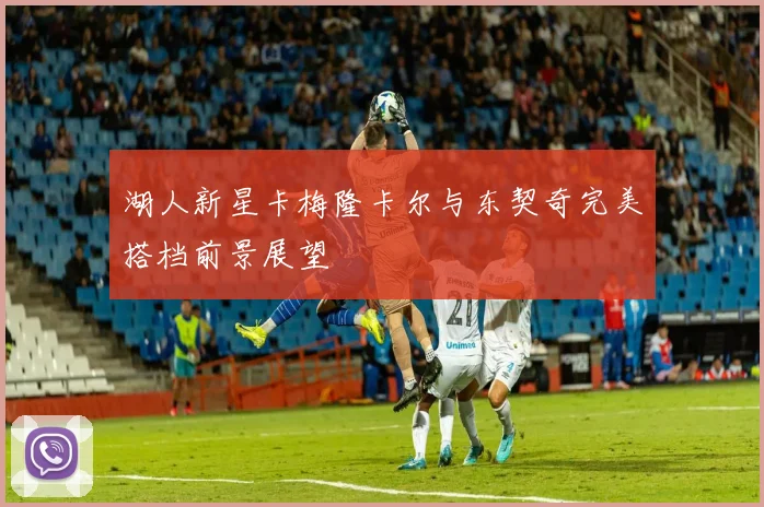 湖人新星卡梅隆卡尔与东契奇完美搭档前景展望