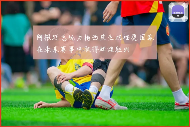 阿根廷总统为梅西庆生祝福愿国家在未来赛事中取得辉煌胜利