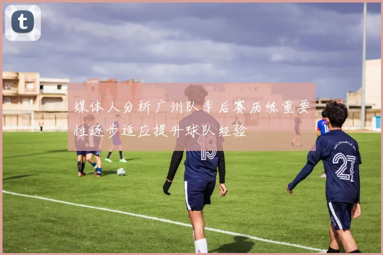 媒体人分析广州队季后赛历练重要性逐步适应提升球队经验