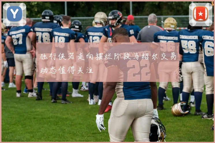 独行侠若走向摆烂阶段马绍尔交易动态值得关注