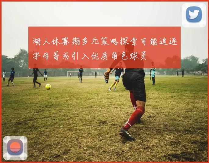 湖人休赛期多元策略探索可能追逐字母哥或引入优质角色球员