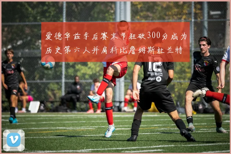 爱德华兹季后赛末节狂砍300分成为历史第六人并肩科比詹姆斯杜兰特韦德