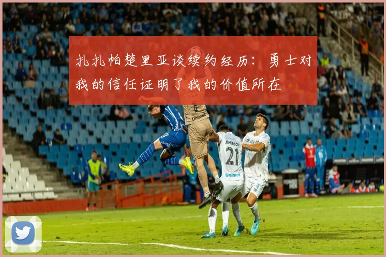 扎扎帕楚里亚谈续约经历：勇士对我的信任证明了我的价值所在