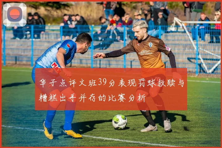 华子点评文班39分表现罚球救赎与糟糕出手并存的比赛分析