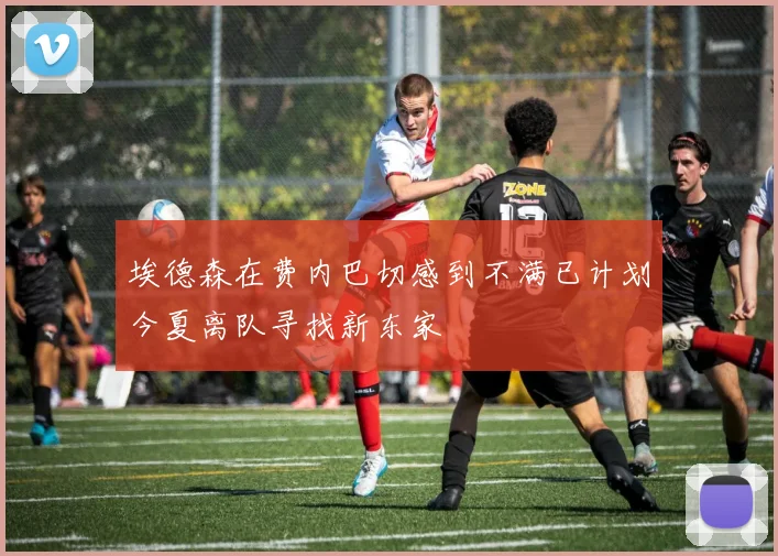 埃德森在费内巴切感到不满已计划今夏离队寻找新东家