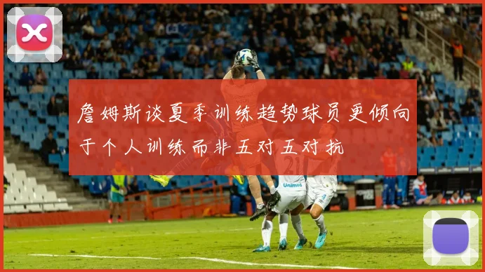 詹姆斯谈夏季训练趋势球员更倾向于个人训练而非五对五对抗