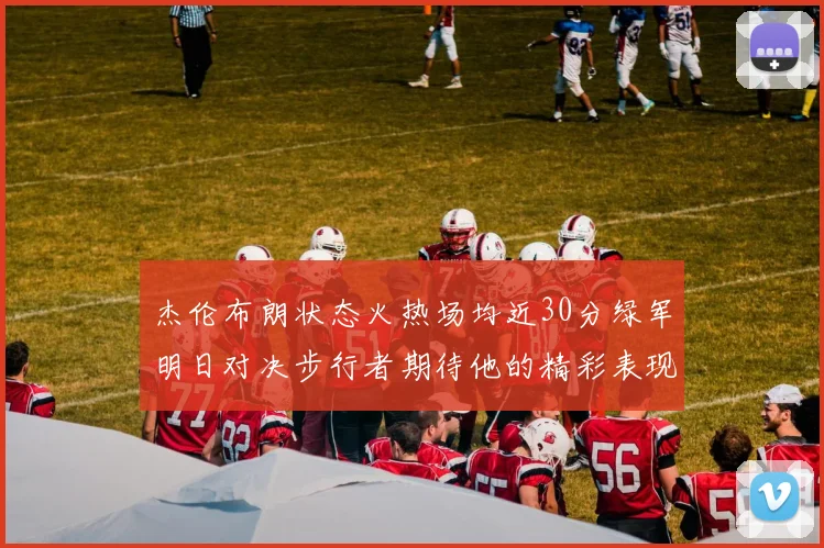 杰伦布朗状态火热场均近30分绿军明日对决步行者期待他的精彩表现