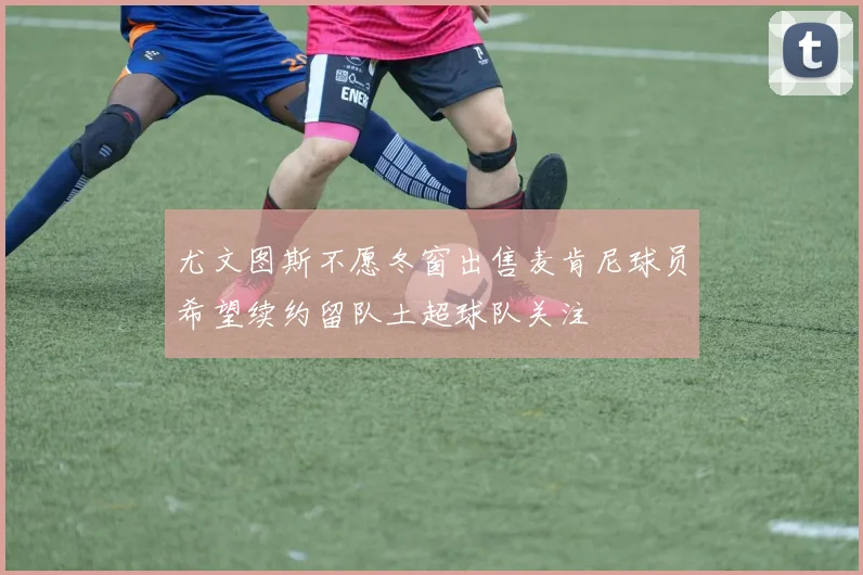 尤文图斯不愿冬窗出售麦肯尼球员希望续约留队土超球队关注